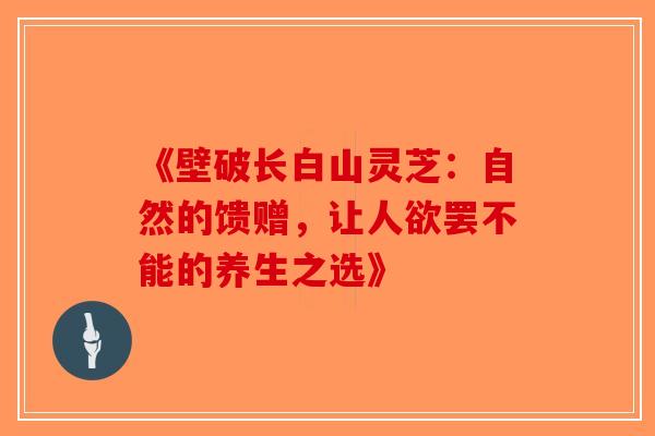 《壁破长白山灵芝：自然的馈赠，让人欲罢不能的养生之选》