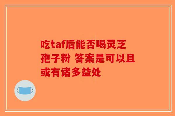 吃taf后能否喝灵芝孢子粉 答案是可以且或有诸多益处