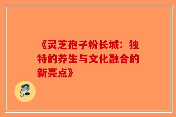 《灵芝孢子粉长城：独特的养生与文化融合的新亮点》