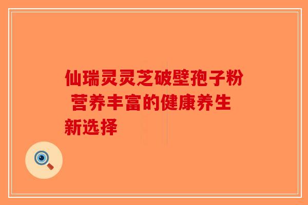 仙瑞灵灵芝破壁孢子粉 营养丰富的健康养生新选择