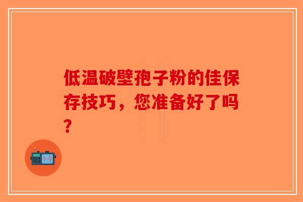 低温破壁孢子粉的佳保存技巧，您准备好了吗？