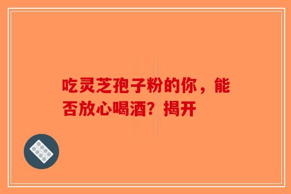 吃灵芝孢子粉的你，能否放心喝酒？揭开