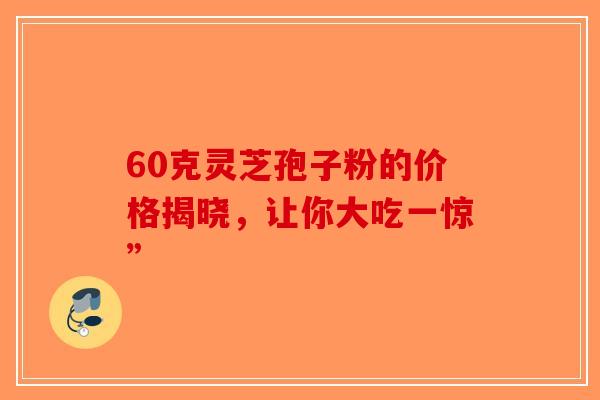 60克灵芝孢子粉的价格揭晓，让你大吃一惊”