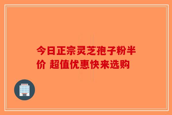今日正宗灵芝孢子粉半价 超值优惠快来选购