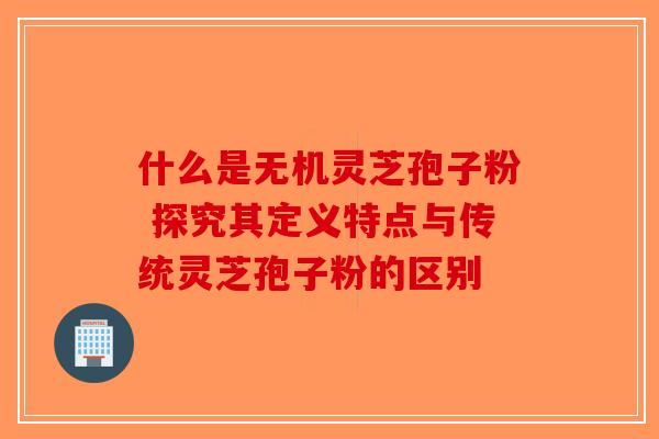 什么是无机灵芝孢子粉 探究其定义特点与传统灵芝孢子粉的区别