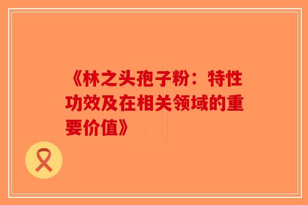 《林之头孢子粉：特性功效及在相关领域的重要价值》
