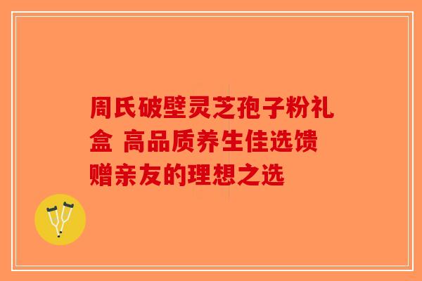 周氏破壁灵芝孢子粉礼盒 高品质养生佳选馈赠亲友的理想之选