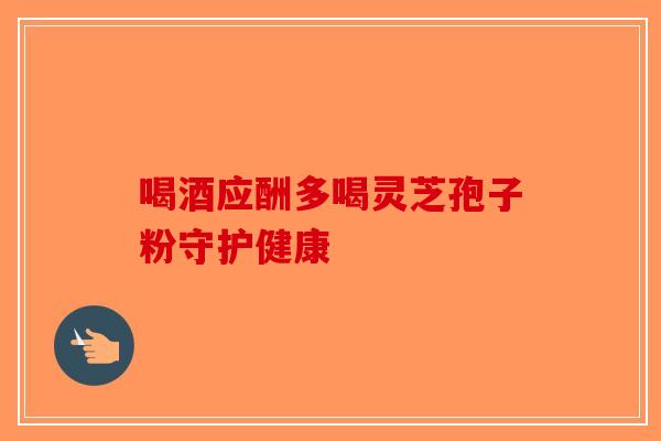 喝酒应酬多喝灵芝孢子粉守护健康