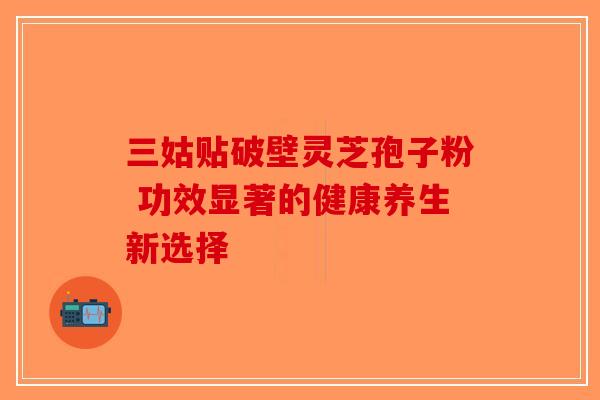 三姑贴破壁灵芝孢子粉 功效显著的健康养生新选择