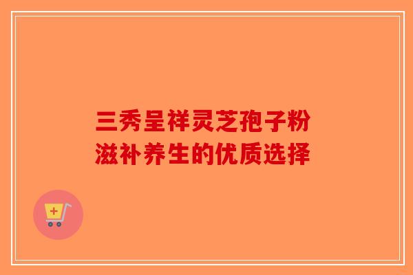 三秀呈祥灵芝孢子粉 滋补养生的优质选择