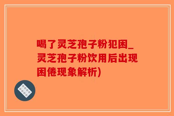 喝了灵芝孢子粉犯困_灵芝孢子粉饮用后出现困倦现象解析)