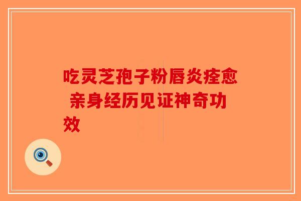 吃灵芝孢子粉唇炎痊愈 亲身经历见证神奇功效