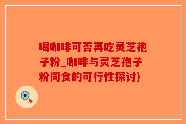喝咖啡可否再吃灵芝孢子粉_咖啡与灵芝孢子粉同食的可行性探讨)