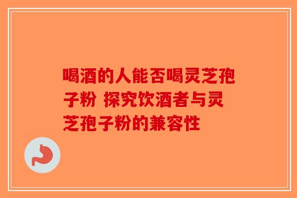 喝酒的人能否喝灵芝孢子粉 探究饮酒者与灵芝孢子粉的兼容性