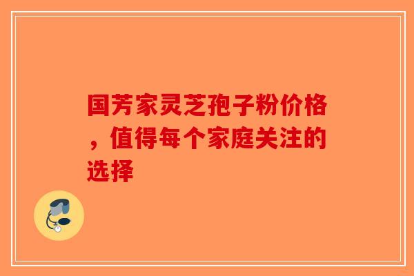 国芳家灵芝孢子粉价格，值得每个家庭关注的选择