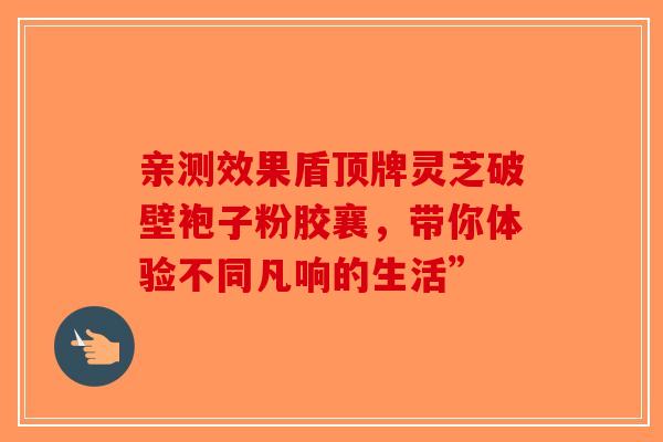 亲测效果盾顶牌灵芝破壁袍子粉胶襄，带你体验不同凡响的生活”