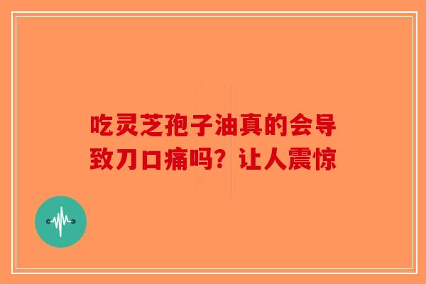 吃灵芝孢子油真的会导致刀口痛吗？让人震惊