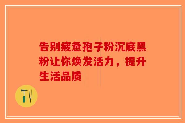告别疲惫孢子粉沉底黑粉让你焕发活力，提升生活品质