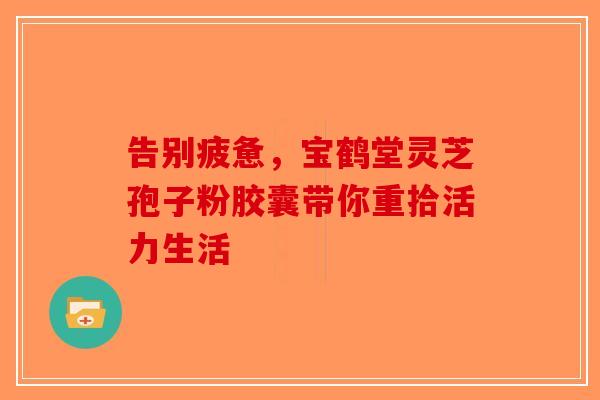 告别疲惫，宝鹤堂灵芝孢子粉胶囊带你重拾活力生活