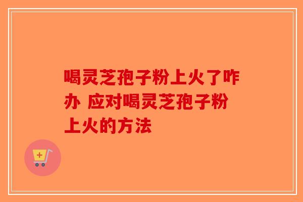 喝灵芝孢子粉上火了咋办 应对喝灵芝孢子粉上火的方法
