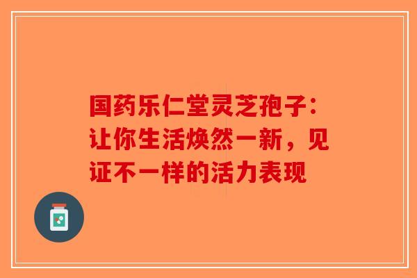 国药乐仁堂灵芝孢子：让你生活焕然一新，见证不一样的活力表现