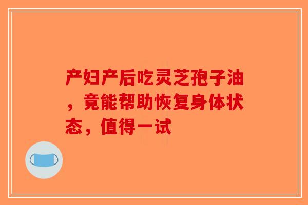 产妇产后吃灵芝孢子油，竟能帮助恢复身体状态，值得一试