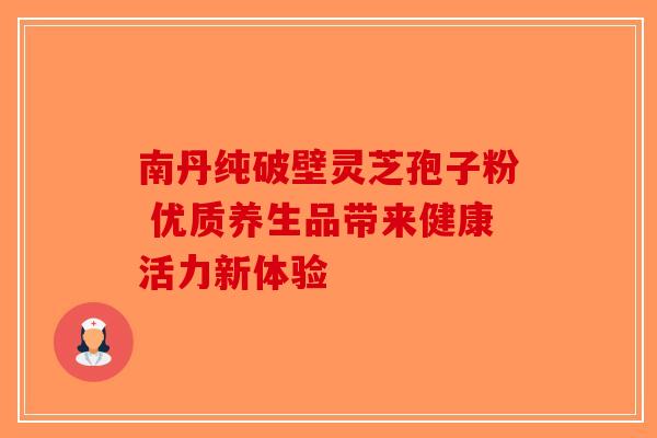 南丹纯破壁灵芝孢子粉 优质养生品带来健康活力新体验