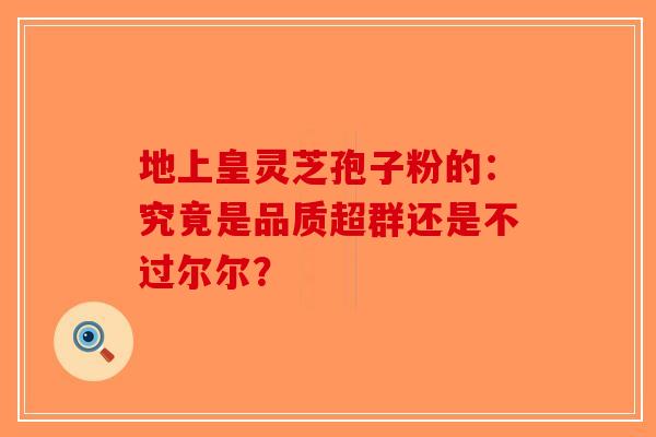 地上皇灵芝孢子粉的：究竟是品质超群还是不过尔尔？
