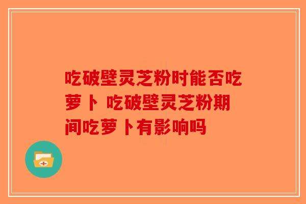 吃破壁灵芝粉时能否吃萝卜 吃破壁灵芝粉期间吃萝卜有影响吗