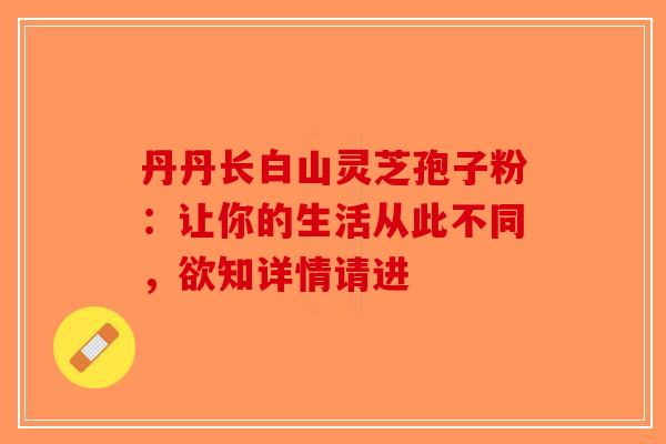丹丹长白山灵芝孢子粉：让你的生活从此不同，欲知详情请进