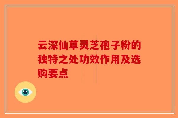 云深仙草灵芝孢子粉的独特之处功效作用及选购要点