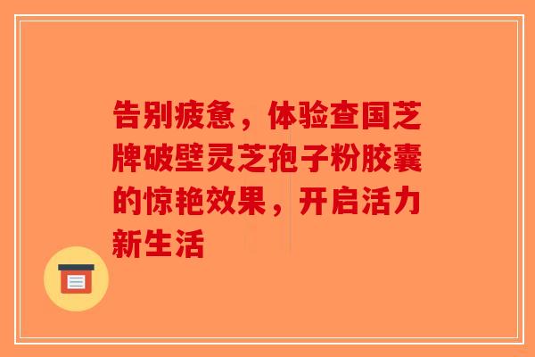 告别疲惫，体验查国芝牌破壁灵芝孢子粉胶囊的惊艳效果，开启活力新生活