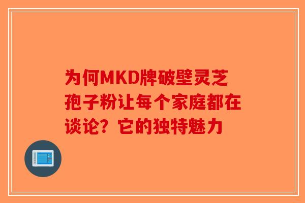 为何MKD牌破壁灵芝孢子粉让每个家庭都在谈论？它的独特魅力