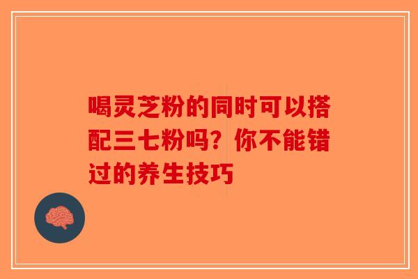 喝灵芝粉的同时可以搭配三七粉吗？你不能错过的养生技巧