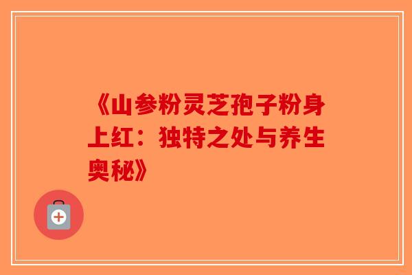 《山参粉灵芝孢子粉身上红：独特之处与养生奥秘》