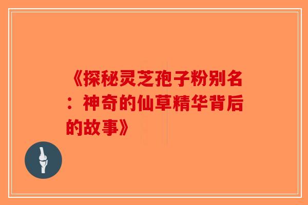 《探秘灵芝孢子粉别名：神奇的仙草精华背后的故事》