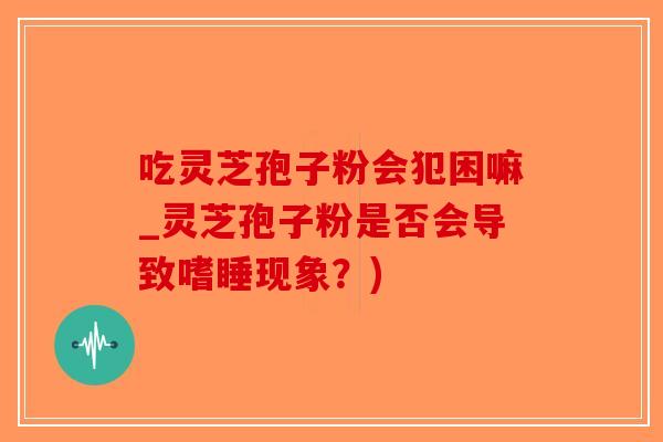 吃灵芝孢子粉会犯困嘛_灵芝孢子粉是否会导致嗜睡现象？)