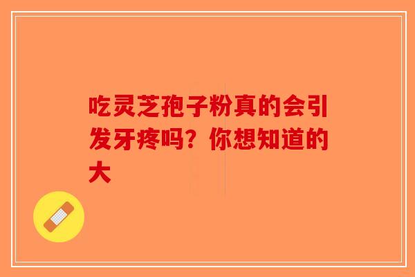 吃灵芝孢子粉真的会引发牙疼吗？你想知道的大