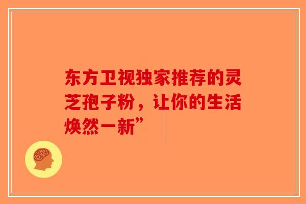 东方卫视独家推荐的灵芝孢子粉，让你的生活焕然一新”