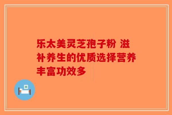 乐太美灵芝孢子粉 滋补养生的优质选择营养丰富功效多