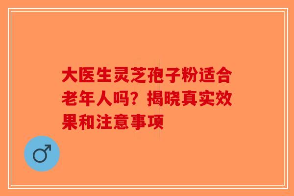 大医生灵芝孢子粉适合老年人吗？揭晓真实效果和注意事项