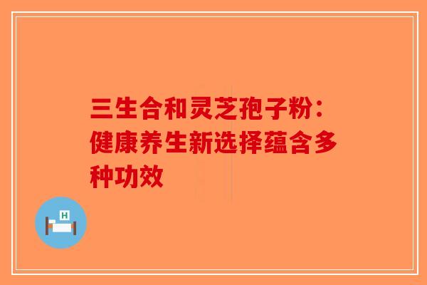 三生合和灵芝孢子粉：健康养生新选择蕴含多种功效