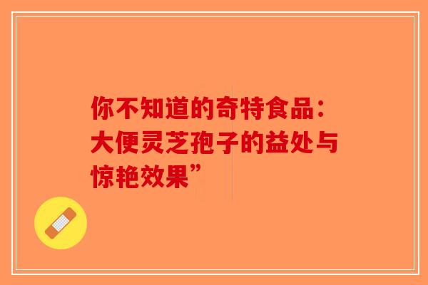 你不知道的奇特食品：大便灵芝孢子的益处与惊艳效果”