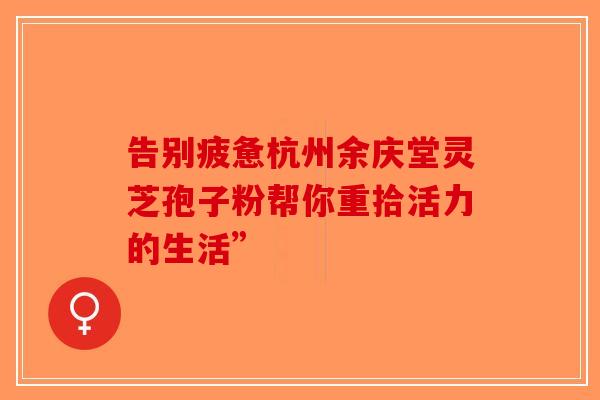 告别疲惫杭州余庆堂灵芝孢子粉帮你重拾活力的生活”