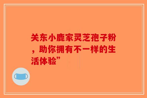 关东小鹿家灵芝孢子粉，助你拥有不一样的生活体验”