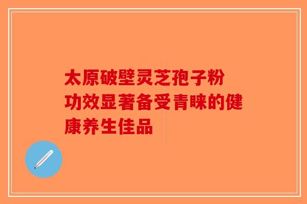 太原破壁灵芝孢子粉 功效显著备受青睐的健康养生佳品