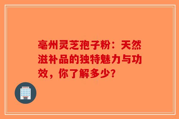 亳州灵芝孢子粉：天然滋补品的独特魅力与功效，你了解多少？