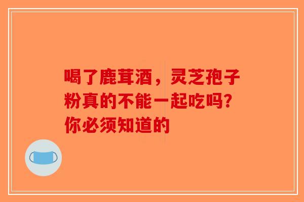 喝了鹿茸酒，灵芝孢子粉真的不能一起吃吗？你必须知道的