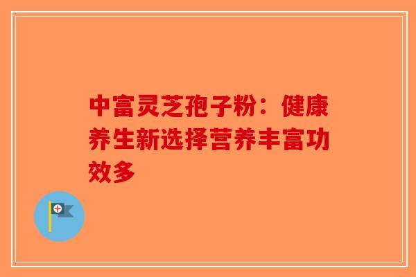 中富灵芝孢子粉：健康养生新选择营养丰富功效多