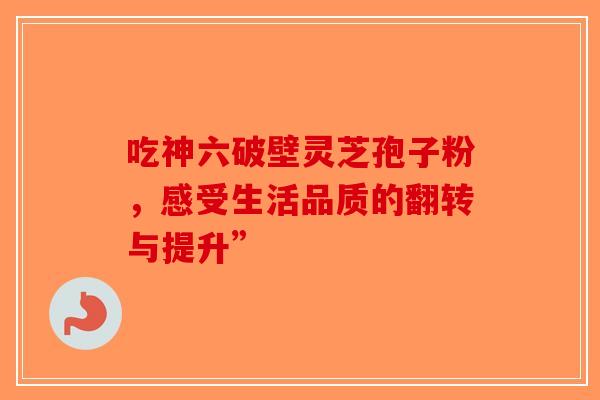 吃神六破壁灵芝孢子粉，感受生活品质的翻转与提升”